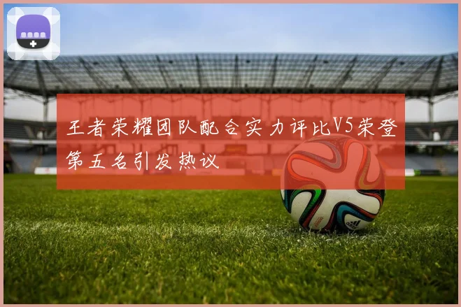 王者荣耀团队配合实力评比V5荣登第五名引发热议