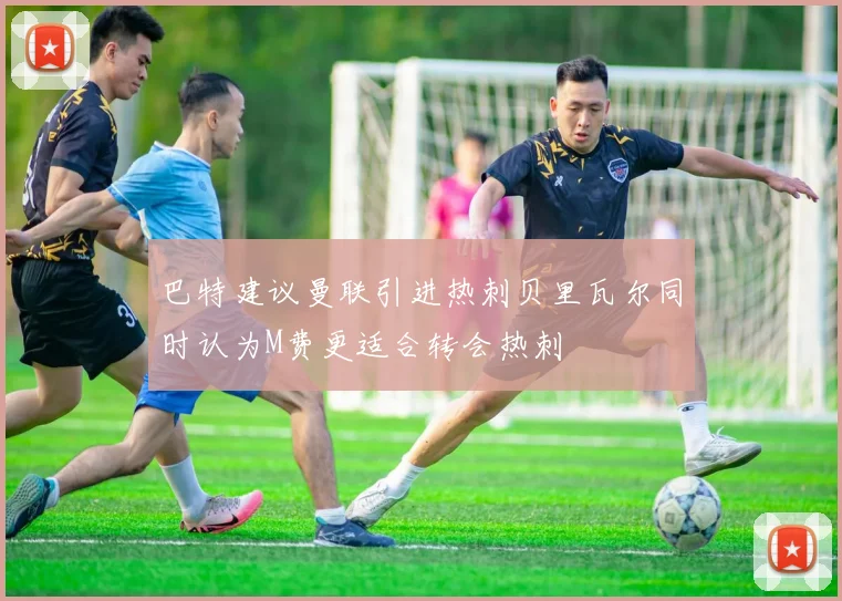 巴特建议曼联引进热刺贝里瓦尔同时认为M费更适合转会热刺