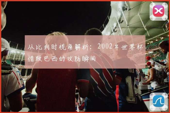 从比利时视角解析：2002年世界杯惜败巴西的攻防瞬间