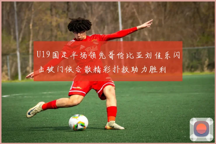 U19国足半场领先哥伦比亚刘佳乐闪击破门依合散精彩扑救助力胜利