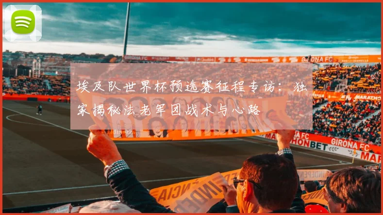 埃及队世界杯预选赛征程专访：独家揭秘法老军团战术与心路
